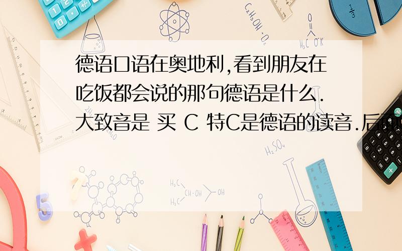 德语口语在奥地利,看到朋友在吃饭都会说的那句德语是什么.大致音是 买 C 特C是德语的读音.后面听起来想德语的时间.想要全文.还有就是别人打喷嚏的时候说的两种口语.大致意思是祝他身