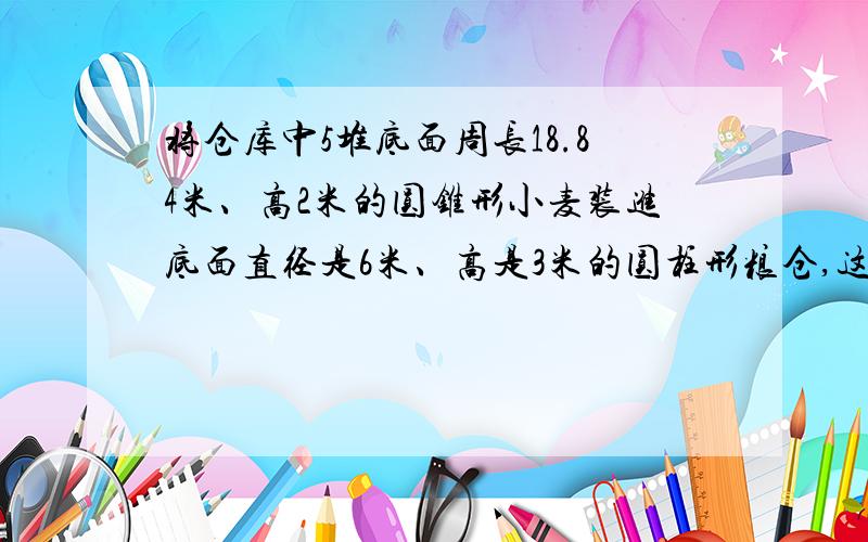 将仓库中5堆底面周长18.84米、高2米的圆锥形小麦装进底面直径是6米、高是3米的圆柱形粮仓,这个粮仓能装下吗?【算式说明】算式。。。。。。。。。。。。。。。