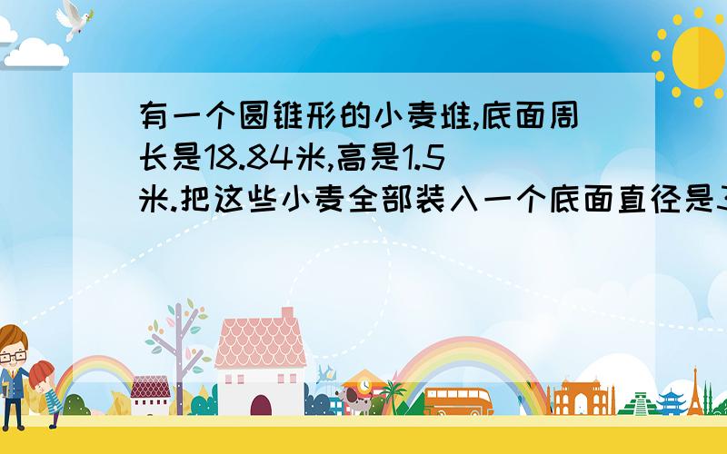 有一个圆锥形的小麦堆,底面周长是18.84米,高是1.5米.把这些小麦全部装入一个底面直径是3米的圆柱形粮囤结果最上面小麦离囤口还有0.5米.求这个粮囤的高.