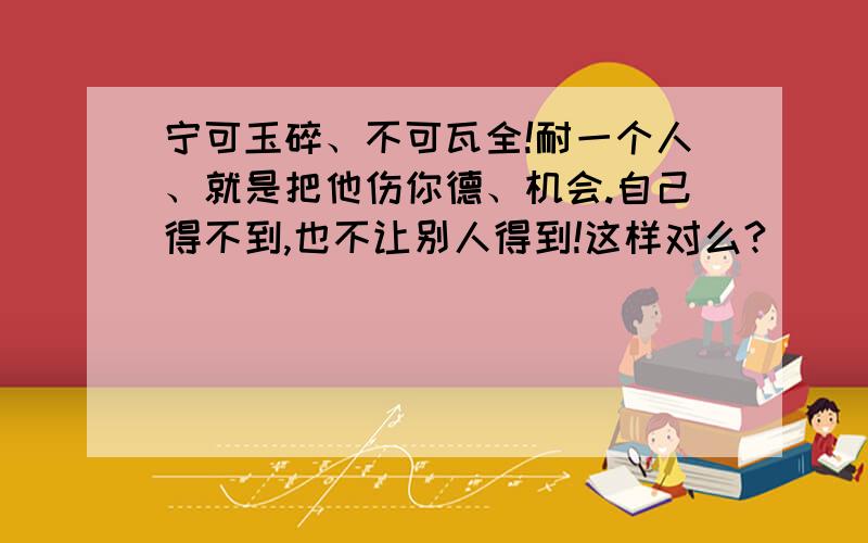 宁可玉碎、不可瓦全!耐一个人、就是把他伤你德、机会.自己得不到,也不让别人得到!这样对么?