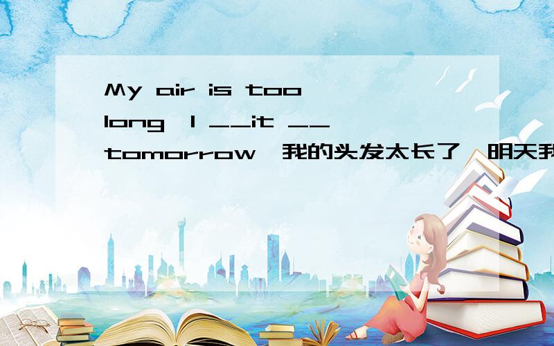 My air is too long,I __it __tomorrow,我的头发太长了,明天我将去理发.怎么填?