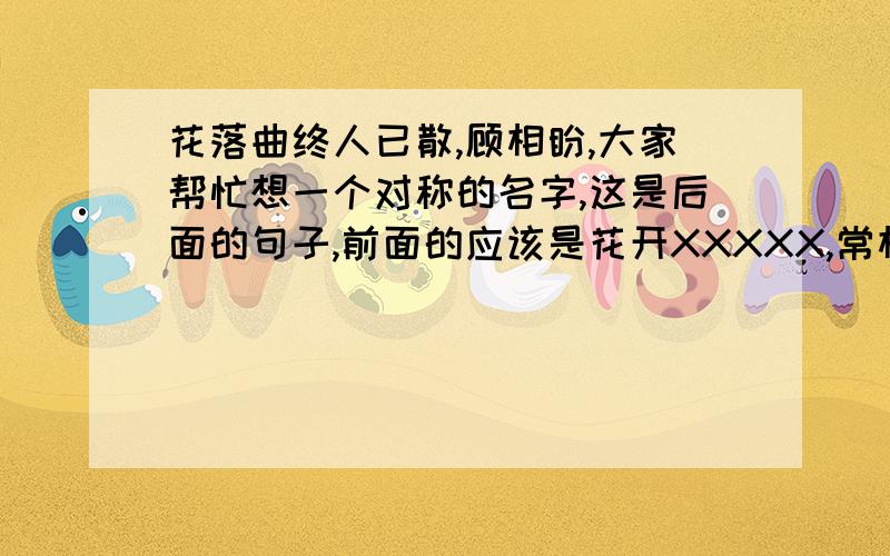 花落曲终人已散,顾相盼,大家帮忙想一个对称的名字,这是后面的句子,前面的应该是花开XXXXX,常相伴.谢