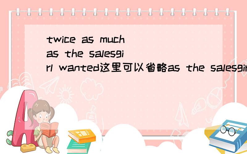 twice as much as the salesgirl wanted这里可以省略as the salesgirl 这里的as后面的是不是定语从句?是的话as是不是当宾语?那样的话as不是不能省略吗?为什么又可以了?十分困惑 囧原来题目直接这么说：tw