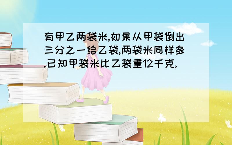 有甲乙两袋米,如果从甲袋倒出三分之一给乙袋,两袋米同样多.已知甲袋米比乙袋重12千克,