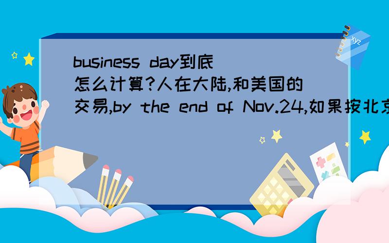 business day到底怎么计算?人在大陆,和美国的交易,by the end of Nov.24,如果按北京时间今天已经25号了,但美国应该还没到24号晚12点,请问如果没有说明的话,以哪方为准?