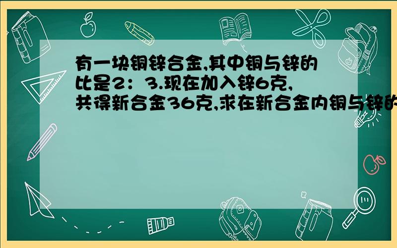 有一块铜锌合金,其中铜与锌的比是2：3.现在加入锌6克,共得新合金36克,求在新合金内铜与锌的比.