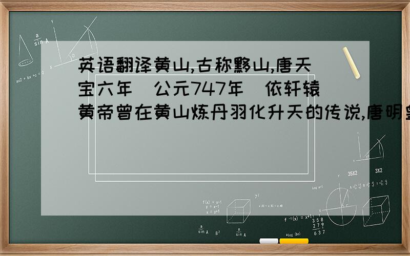 英语翻译黄山,古称黟山,唐天宝六年（公元747年）依轩辕黄帝曾在黄山炼丹羽化升天的传说,唐明皇敕改黟山为黄山.黄山风景区距市府所在地屯溪69公里,位于中国安徽省南部（东经118°09’、