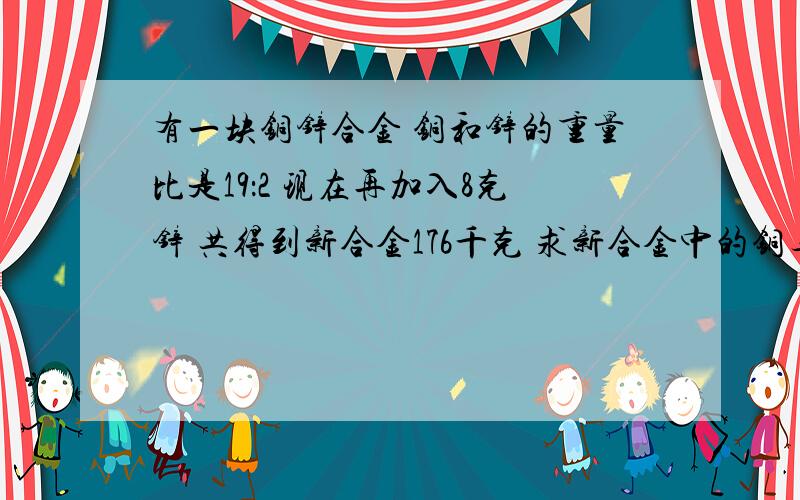 有一块铜锌合金 铜和锌的重量比是19：2 现在再加入8克锌 共得到新合金176千克 求新合金中的铜与锌的比