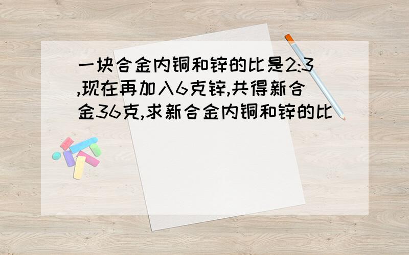 一块合金内铜和锌的比是2:3,现在再加入6克锌,共得新合金36克,求新合金内铜和锌的比