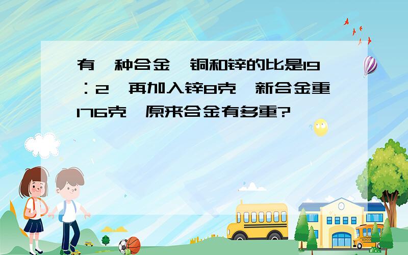 有一种合金,铜和锌的比是19：2,再加入锌8克,新合金重176克,原来合金有多重?