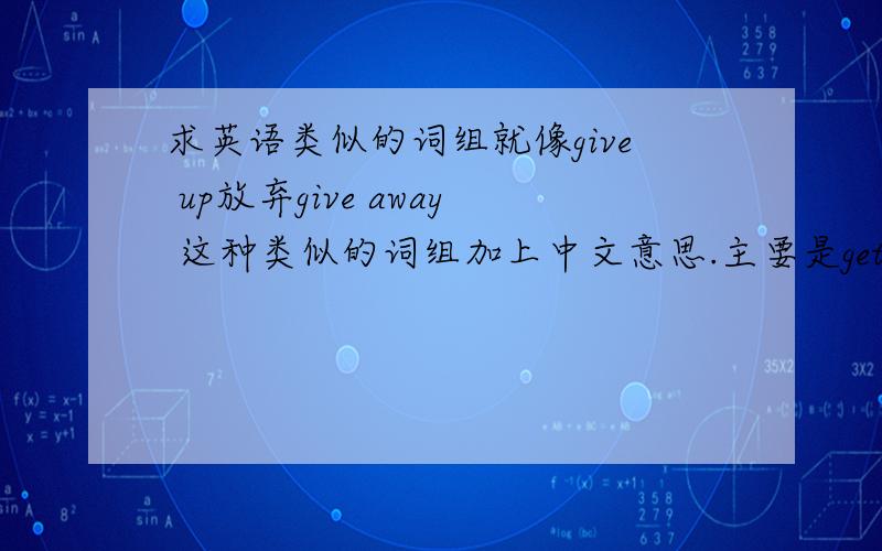 求英语类似的词组就像give up放弃give away 这种类似的词组加上中文意思.主要是get ___ go __ give __还有__out…越多越好多谢!