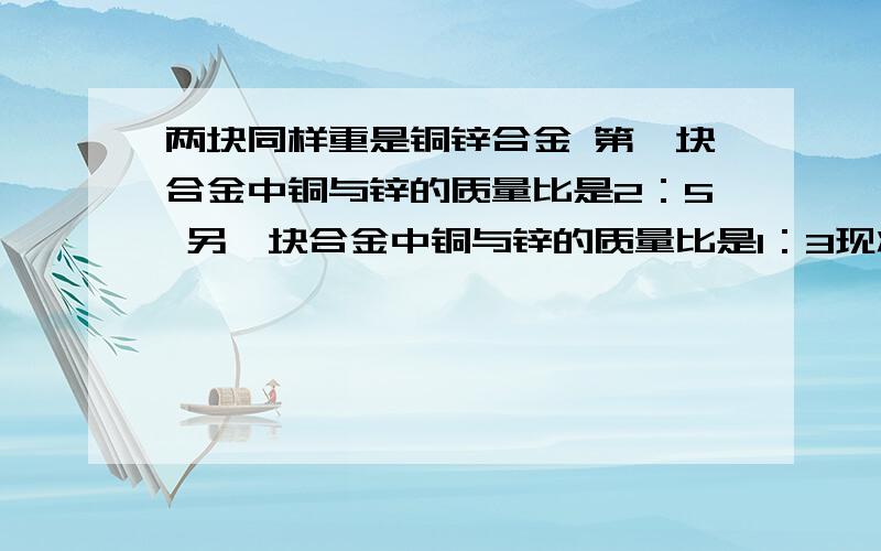 两块同样重是铜锌合金 第一块合金中铜与锌的质量比是2：5 另一块合金中铜与锌的质量比是1：3现将两块合金合成一块，求新合金中铜与锌的质量比