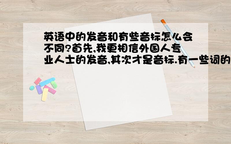 英语中的发音和有些音标怎么会不同?首先,我更相信外国人专业人士的发音,其次才是音标.有一些词的音标为何和发音不一样:常有的音标:如/traid/ 按音标发,则是/确I得/.而实际我反复听到的却