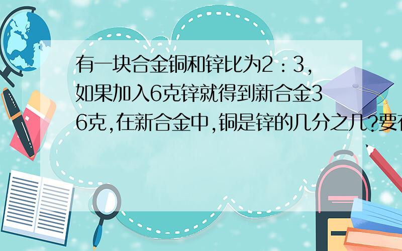 有一块合金铜和锌比为2：3,如果加入6克锌就得到新合金36克,在新合金中,铜是锌的几分之几?要有算式过程