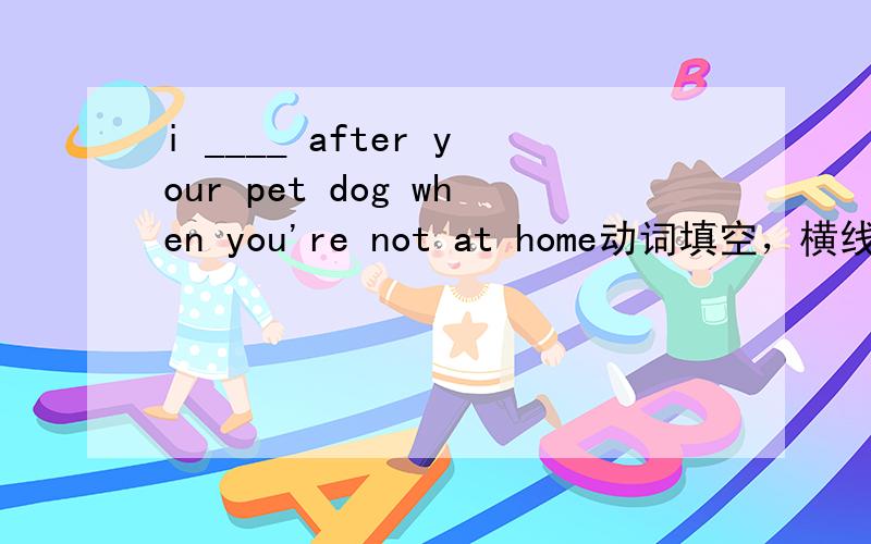 i ____ after your pet dog when you're not at home动词填空，横线原型是look