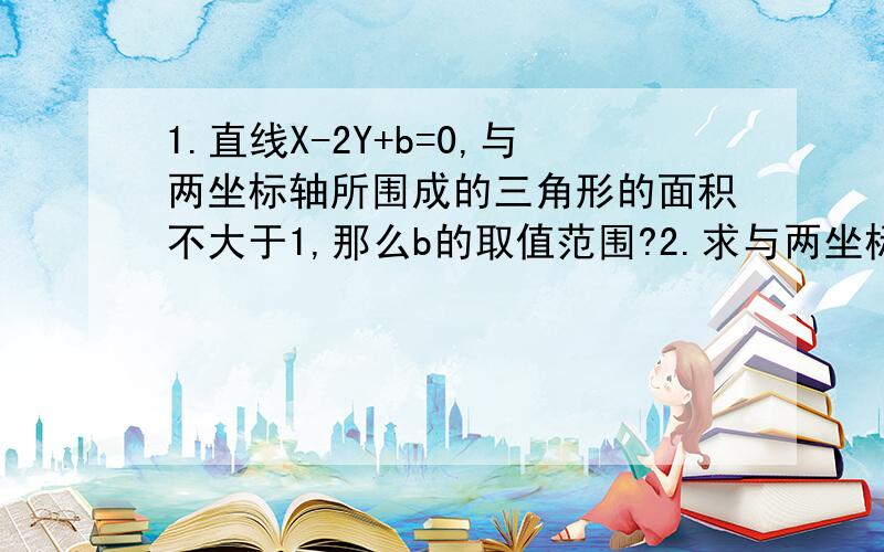 1.直线X-2Y+b=0,与两坐标轴所围成的三角形的面积不大于1,那么b的取值范围?2.求与两坐标轴正向围成面积为2的三角形,并且两截距之差为3的直线方程.