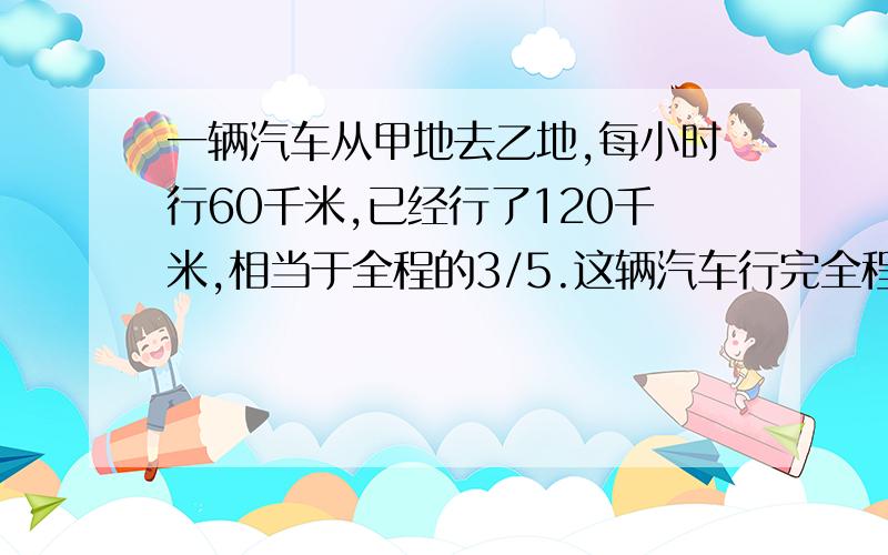 一辆汽车从甲地去乙地,每小时行60千米,已经行了120千米,相当于全程的3/5.这辆汽车行完全程需多少小时?