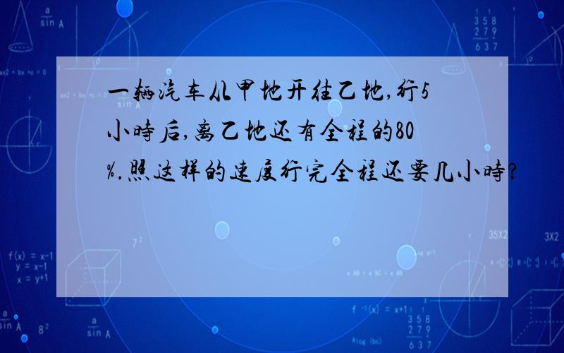 一辆汽车从甲地开往乙地,行5小时后,离乙地还有全程的80%.照这样的速度行完全程还要几小时?