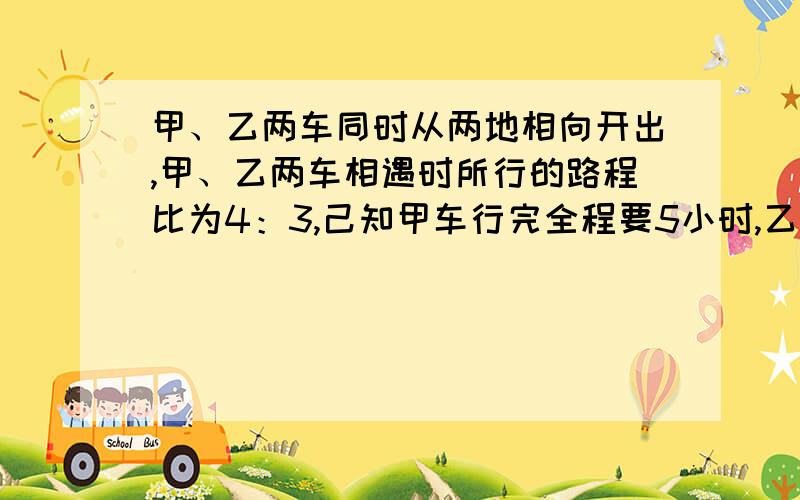 甲、乙两车同时从两地相向开出,甲、乙两车相遇时所行的路程比为4：3,己知甲车行完全程要5小时,乙车时速甲、乙两车同时从两地相向开出，甲、乙两车相遇时所行的路程比为4：3，己知甲