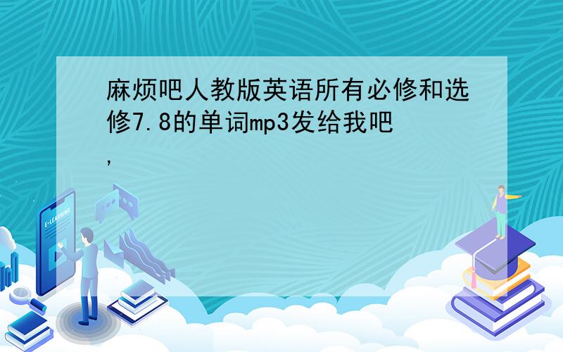 麻烦吧人教版英语所有必修和选修7.8的单词mp3发给我吧,