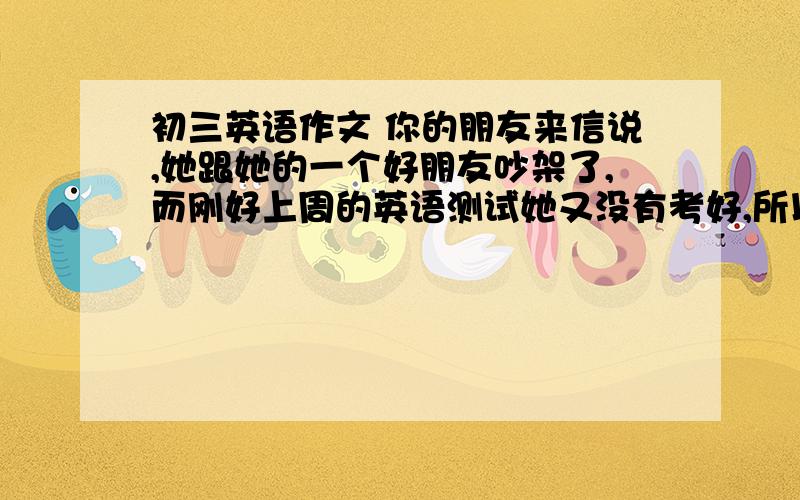 初三英语作文 你的朋友来信说,她跟她的一个好朋友吵架了,而刚好上周的英语测试她又没有考好,所以她现在你的朋友来信说,她跟她的一个好朋友吵架了,而刚好上周的英语测试她又没有考好,