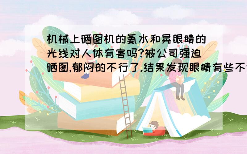 机械上晒图机的氨水和晃眼睛的光线对人体有害吗?被公司强迫晒图,郁闷的不行了.结果发现眼睛有些不适,请问是晒图导致的吗?ps:我们公司的晒图机是最原始的那种