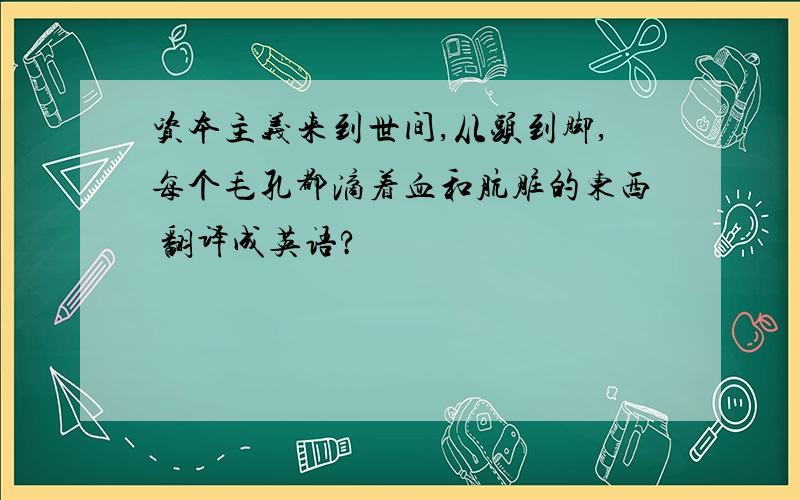 资本主义来到世间,从头到脚,每个毛孔都滴着血和肮脏的东西 翻译成英语?