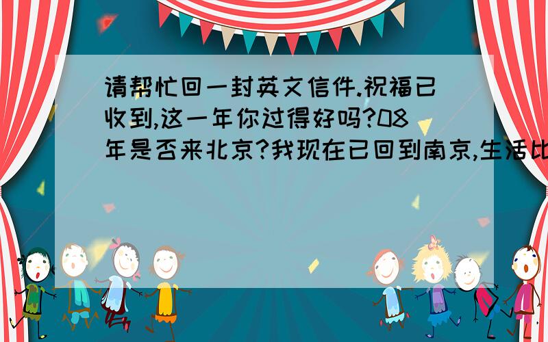 请帮忙回一封英文信件.祝福已收到,这一年你过得好吗?08年是否来北京?我现在已回到南京,生活比较如意.我也很想念你,嘱咐你有一家人幸福健康!