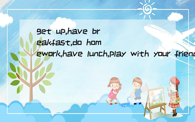 get up,have breakfast,do homework,have lunch,play with your friend,watch TV,play computer,go to bed