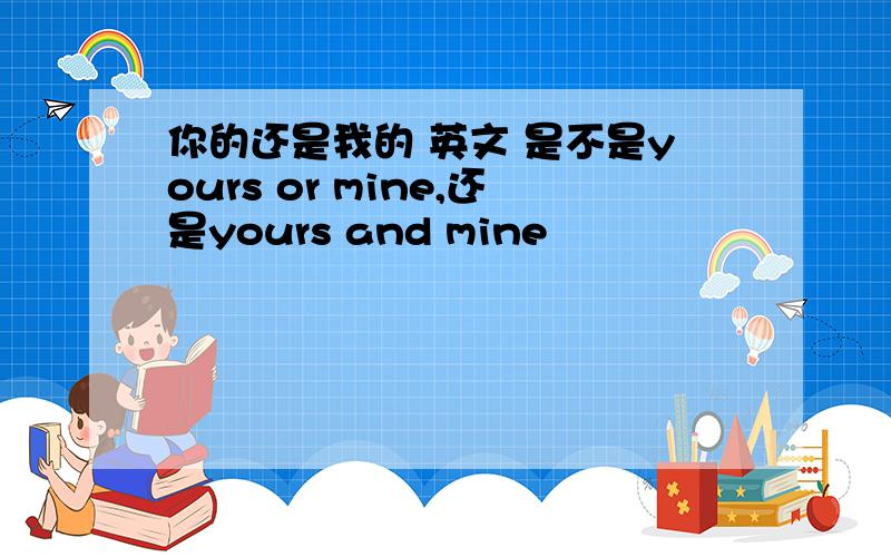 你的还是我的 英文 是不是yours or mine,还是yours and mine