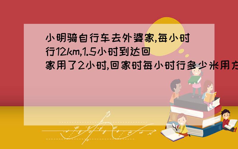 小明骑自行车去外婆家,每小时行12km,1.5小时到达回家用了2小时,回家时每小时行多少米用方程