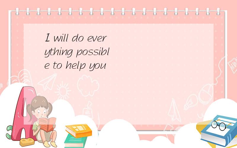 I will do everything possible to help you