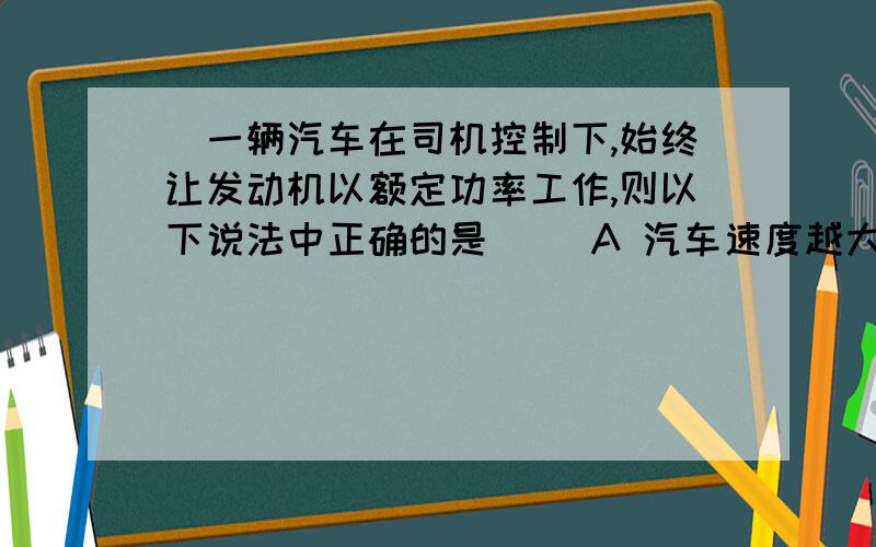 ．一辆汽车在司机控制下,始终让发动机以额定功率工作,则以下说法中正确的是( )A 汽车速度越大,则牵引力越大 B 汽车的牵引力始终保持不变；C 汽车只能做匀速运动,不能加速运动 D 汽车的