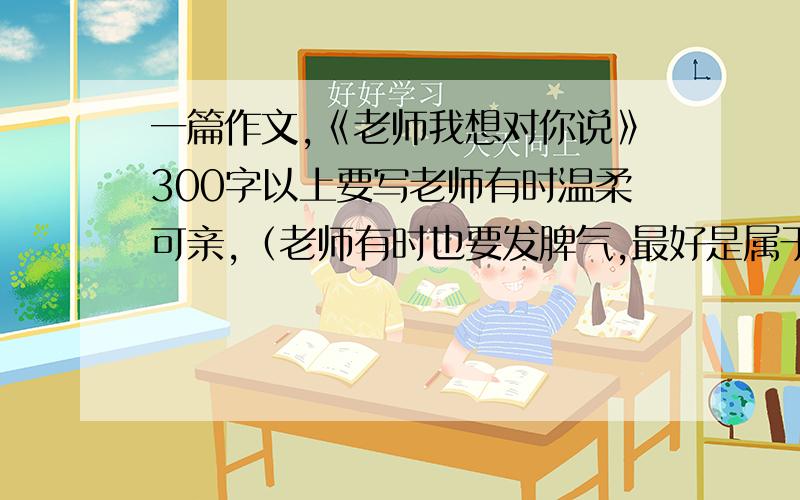 一篇作文,《老师我想对你说》300字以上要写老师有时温柔可亲,（老师有时也要发脾气,最好是属于有点拍马屁的感觉,但不要太大.）