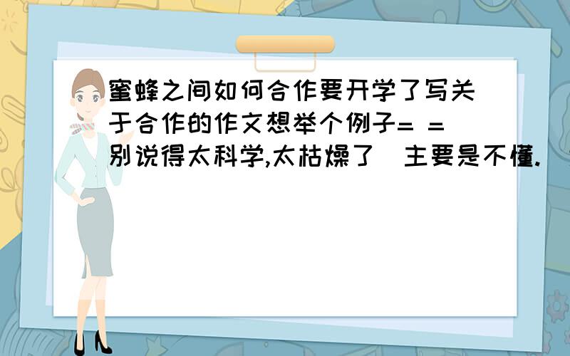 蜜蜂之间如何合作要开学了写关于合作的作文想举个例子= =别说得太科学,太枯燥了（主要是不懂.）大概一两百字的介绍就好了~当然如果能顺便举个别的关于合作的例子是最好不过的.但你们