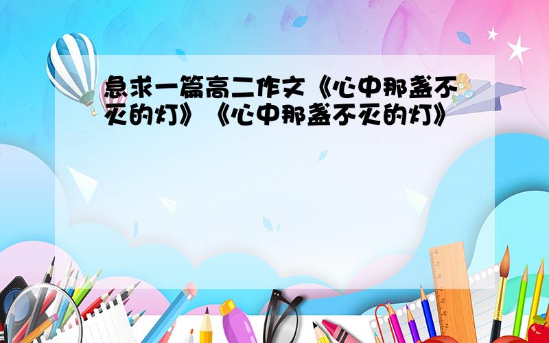 急求一篇高二作文《心中那盏不灭的灯》《心中那盏不灭的灯》