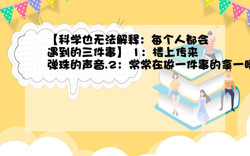 【科学也无法解释：每个人都会遇到的三件事】 1：楼上传来弹珠的声音.2：常常在做一件事的拿一瞬间意识【科学也无法解释：每个人都会遇到的三件事】 1：楼上传来弹珠的声音。2：常常