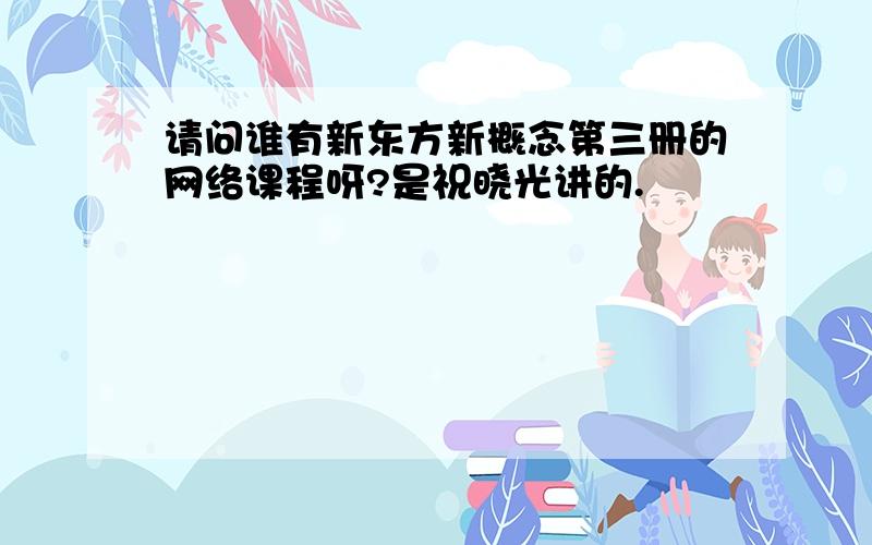 请问谁有新东方新概念第三册的网络课程呀?是祝晓光讲的.