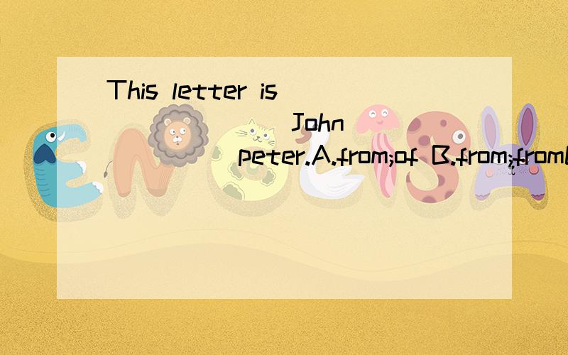 This letter is ______ John ______peter.A.from;of B.from;fromC.of;from C.from;to