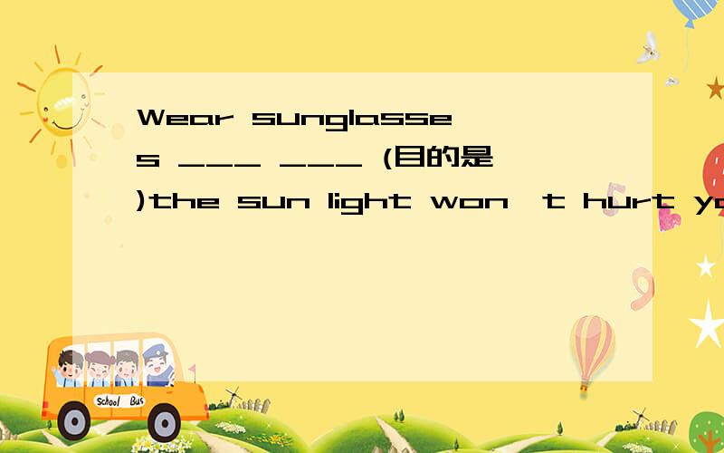 Wear sunglasses ___ ___ (目的是)the sun light won't hurt your eyes.