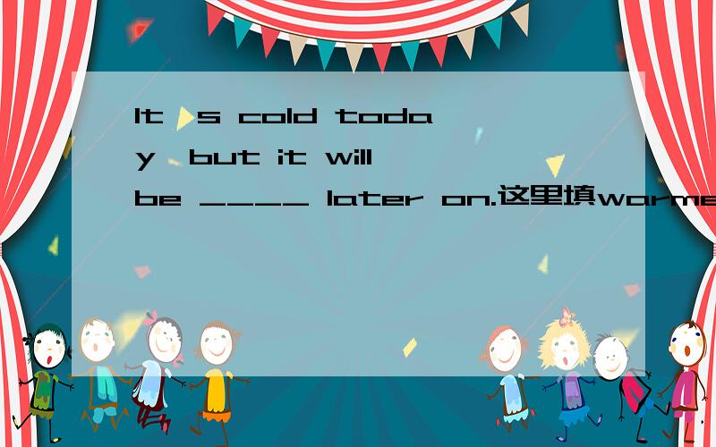 It's cold today,but it will be ____ later on.这里填warmer还是colder.--How cold it is today --Yes,but it will be ____ later on.A.warmer B.colder