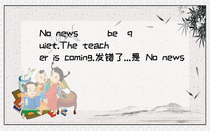 No news__(be)quiet.The teacher is coming.发错了...是 No news__(be) good quiet.Do you think so?