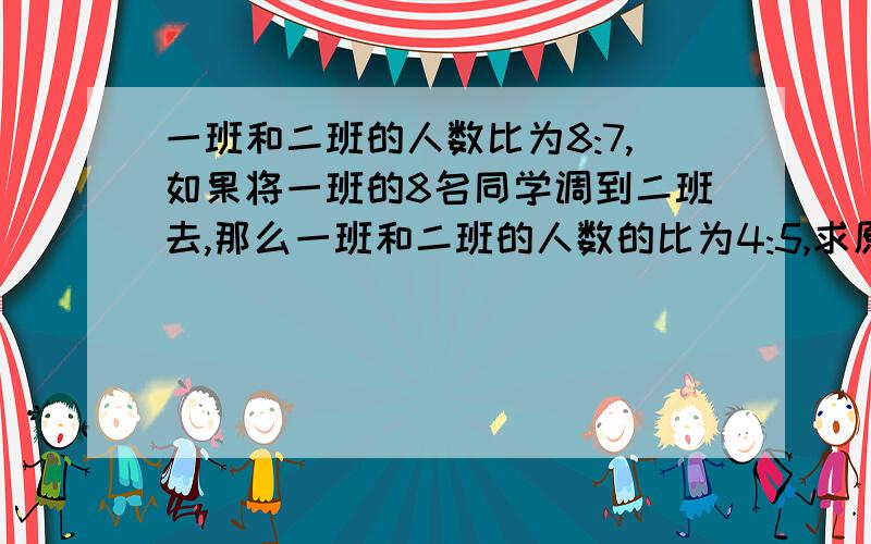 一班和二班的人数比为8:7,如果将一班的8名同学调到二班去,那么一班和二班的人数的比为4:5,求原来两班各有