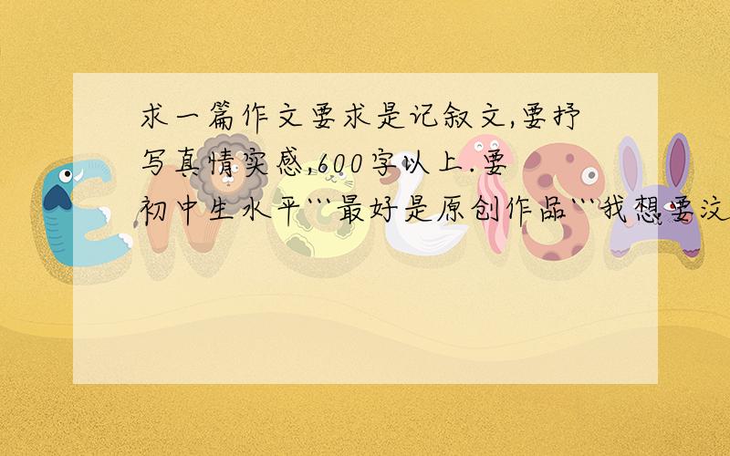 求一篇作文要求是记叙文,要抒写真情实感,600字以上.要初中生水平```最好是原创作品```我想要汶川地震那个小女孩的 不过其他的也可以```拜托了````明天就要完成```来不及了```大家帮帮我吧