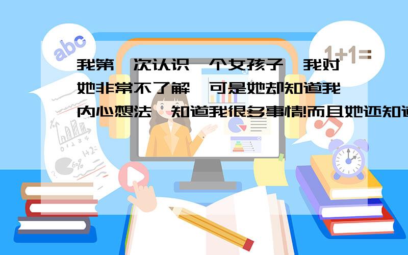 我第一次认识一个女孩子,我对她非常不了解,可是她却知道我内心想法,知道我很多事情!而且她还知道我每天做什么!她不是人类吧?第一次认识她为什么知道我那么多的事情?感觉好不舒服!