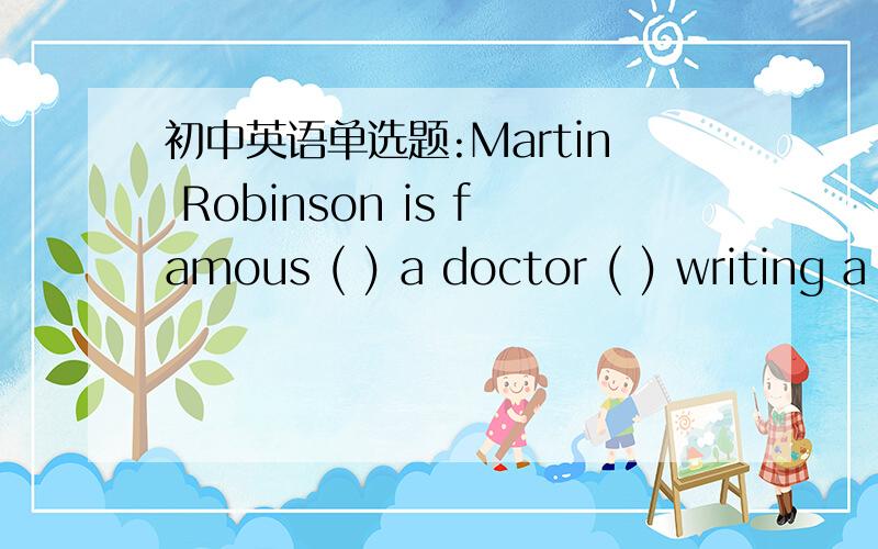 初中英语单选题:Martin Robinson is famous ( ) a doctor ( ) writing a fist-aid book.A.as;byB.as;forC.for;of为什么选B?跟短语be famous for和be famous as有关么?