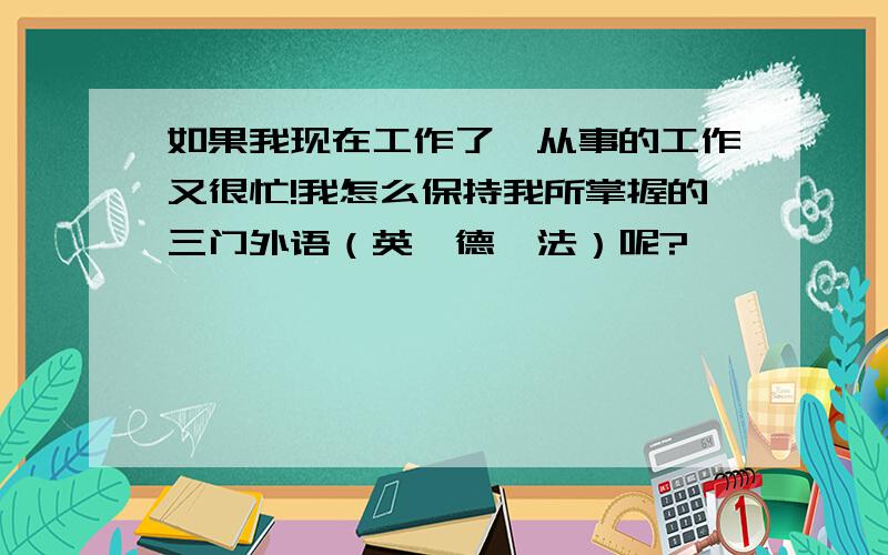 如果我现在工作了,从事的工作又很忙!我怎么保持我所掌握的三门外语（英,德,法）呢?