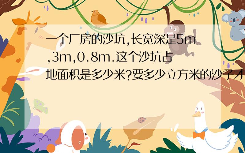 一个厂房的沙坑,长宽深是5m,3m,0.8m.这个沙坑占地面积是多少米?要多少立方米的沙子才能填满?