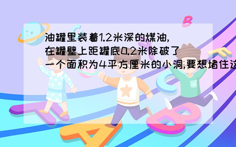 油罐里装着1.2米深的煤油,在罐壁上距罐底0.2米除破了一个面积为4平方厘米的小洞,要想堵住这个小洞,人需要对罐子施加多大的力?