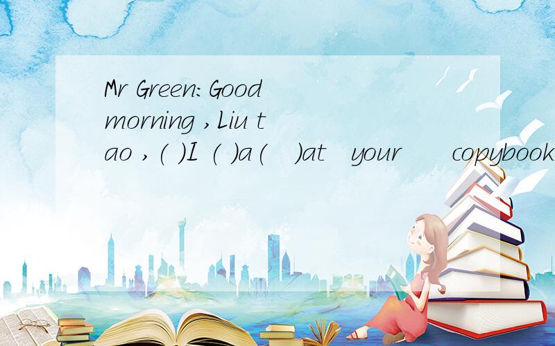 Mr Green:Good morning ,Liu tao ,( )I ( )a(　）at　your　　copybook?LiuTao：ok I‘m sorry.I ( )(　　）it．（　　　）my　copybook?Mr Green：is　this　your　　copybook?LiuTao：No,it　　isn＇t．It＇s　　blue　．　It＇s